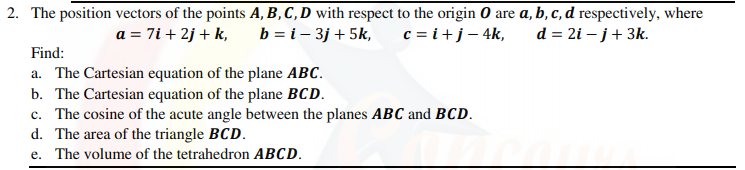2. The position vectors of the points A, B,C,D with respect to the origin 0 are a, b, c, d respectively, where
b = i – 3j + 5k,
c = i+j– 4k,
d = 2i – j+ 3k.
a = 7i + 2j + k,
Find:
a. The Cartesian equation of the plane ABC.
b. The Cartesian equation of the plane BCD.
c. The cosine of the acute angle between the planes ABC and BCD.
d. The area of the triangle BCD.
e. The volume of the tetrahedron ABCD.
