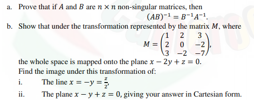 a. Prove that if A and B are n × n non-singular matrices, then
(AB)-1 = B-'A¯1.
b. Show that under the transformation represented by the matrix M, where
(1 2
M = 2 0
3 -2 -7.
3
-2
the whole space is mapped onto the plane x – 2y + z = 0.
Find the image under this transformation of:
The line x = -y =5
The plane x – y +z = 0, giving your answer in Cartesian form.
i.
ii.
