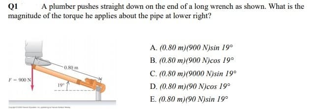QI
magnitude of the torque he applies about the pipe at lower right?
A plumber pushes straight down on the end of a long wrench as shown. What is the
A. (0.80 m)(900 N)sin 19°
B. (0.80 m)(900 N)cos 19°
0.80 m
C. (0.80 m)(9000 N)sin 19°
F = 900 N
D. (0.80 m)(90 N)cos 19°
19°
E. (0.80 m)(90 N)sin 19°
