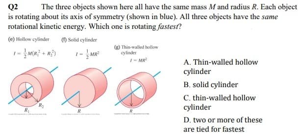 Q2
is rotating about its axis of symmetry (shown in blue). All three objects have the same
rotational kinetic energy. Which one is rotating fastest?
The three objects shown here all have the same mass M and radius R. Each object
(e) Hollow cylinder
(f) Solid cylinder
- MR
(g) Thin-walled hollow
cylinder
I- MR
A. Thin-walled hollow
cylinder
B. solid cylinder
C. thin-walled hollow
cylinder
R
R
R
D. two or more of these
are tied for fastest
