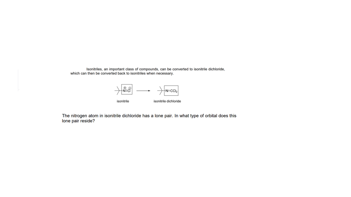 Isonitriles, an important class of compounds, can be converted to isonitrile dichloride,
which can then be converted back to isonitriles when necessary.
N=C
N=CCI2
isonitrile
isonitrile dichloride
The nitrogen atom in isonitrile dichloride has a lone pair. In what type of orbital does this
lone pair reside?
