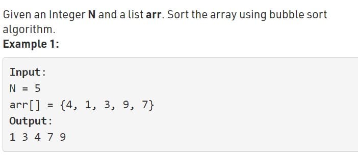 Given an Integer N and a list arr. Sort the array using bubble sort
algorithm.
Example 1:
Input:
N = 5
arr[]
{4, 1, 3, 9, 7}
%3D
Output:
1 3 4 7 9
