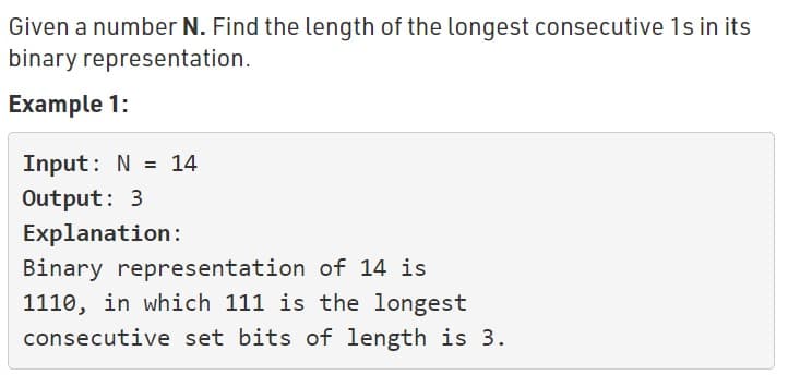 Given a number N. Find the length of the longest consecutive 1s in its
binary representation.
Example 1:
Input: N = 14
Output: 3
Explanation:
Binary representation of 14 is
1110, in which 111 is the longest
consecutive set bits of length is 3.
