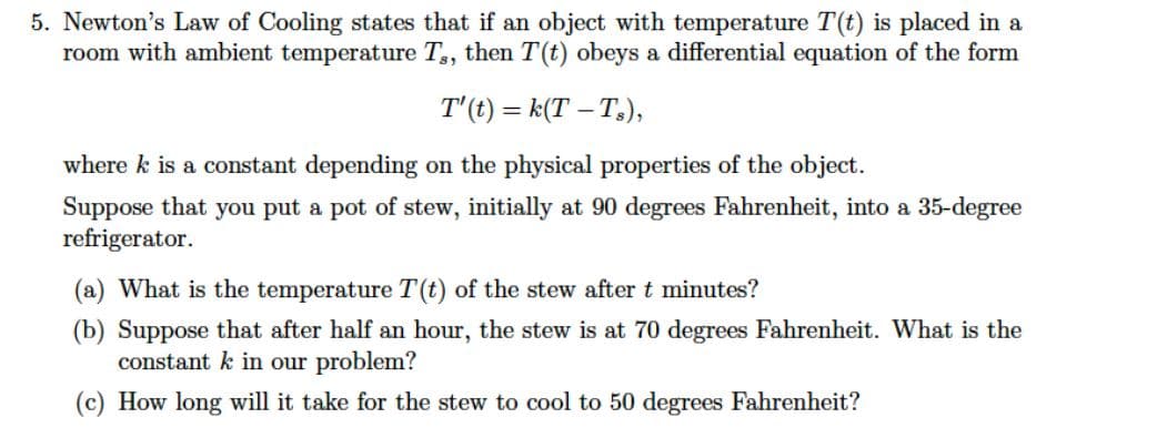 5. Newton's Law of Cooling states that if an object with temperature T(t) is placed in a
room with ambient temperature T,, then T(t) obeys a differential equation of the form
T'(t) = k(T – T.),
where k is a constant depending on the physical properties of the object.
Suppose that you put a pot of stew, initially at 90 degrees Fahrenheit, into a 35-degree
refrigerator.
(a) What is the temperature T(t) of the stew after t minutes?
(b) Suppose that after half an hour, the stew is at 70 degrees Fahrenheit. What is the
constant k in our problem?
(c) How long will it take for the stew to cool to 50 degrees Fahrenheit?
