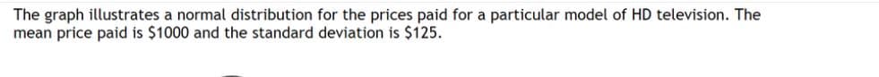 The graph illustrates a normal distribution for the prices paid for a particular model of HD television. The
mean price paid is $1000 and the standard deviation is $125.
