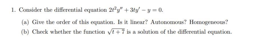1. Consider the differential equation 2t2y" + 3ty' – y = 0.
(a) Give the order of this equation. Is it linear? Autonomous? Homogeneous?
(b) Check whether the function vt +7 is a solution of the differential equation.
