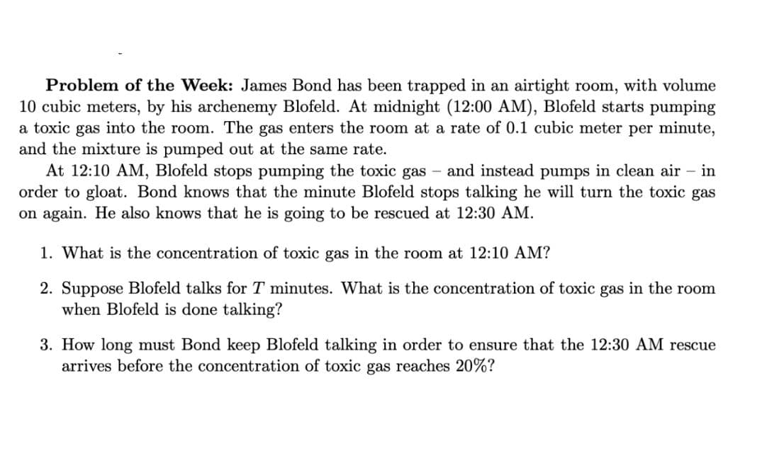 Problem of the Week: James Bond has been trapped in an airtight room, with volume
10 cubic meters, by his archenemy Blofeld. At midnight (12:00 AM), Blofeld starts pumping
a toxic gas into the room. The gas enters the room at a rate of 0.1 cubic meter per minute,
and the mixture is pumped out at the same rate.
At 12:10 AM, Blofeld stops pumping the toxic gas
order to gloat. Bond knows that the minute Blofeld stops talking he will turn the toxic gas
on again. He also knows that he is going to be rescued at 12:30 AM.
and instead pumps in clean air
in
1. What is the concentration of toxic gas in the room at 12:10 AM?
2. Suppose Blofeld talks for T minutes. What is the concentration of toxic gas in the room
when Blofeld is done talking?
3. How long must Bond keep Blofeld talking in order to ensure that the 12:30 AM rescue
arrives before the concentration of toxic gas reaches 20%?

