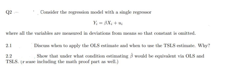 Q2
Consider the regression model with a single regressor
Y; = BX; + ui
where all the variables are measured in deviations from means so that constant is omitted.
2.1
Discuss when to apply the OLS estimate and when to use the TSLS estimate. Why?
2.2
Show that under what condition estimating 3 would be equivalent via OLS and
TSLS. (riease including the math proof part as well.)
