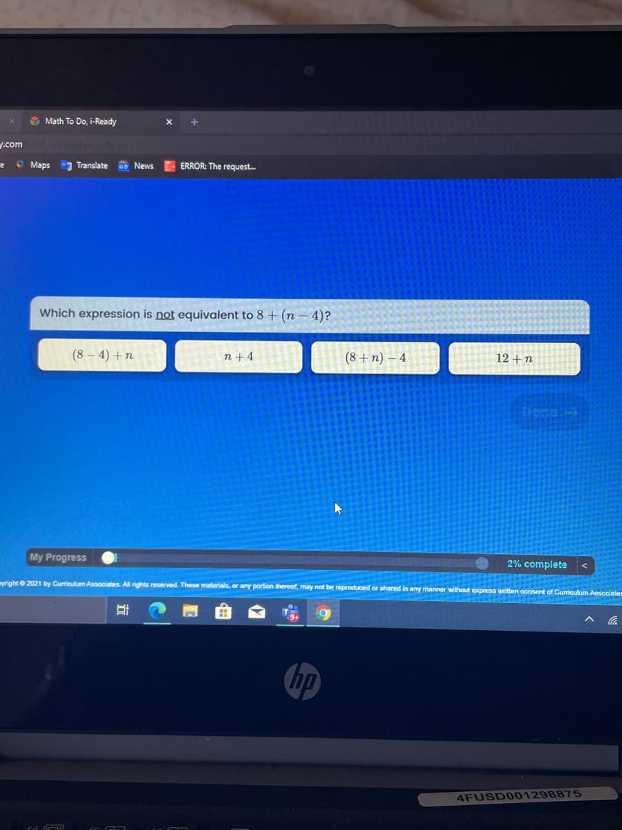 O Math To Do, i-Ready
y.com
O Maps
7 Translate News ERROR: The request.
Which expression is not equivalent to 8 + (n – 4)?
(8 – 4) + n
(8 + n) – 4
12 +n
n+4
My Progress
2% complete
yright 2021 by Curriculum Associates. All rights reserved. These materials, or any portion thereof, may not be reproduced or shared in any manner without express written consent of Curiculum Associates
hp
4FUSD001298875
