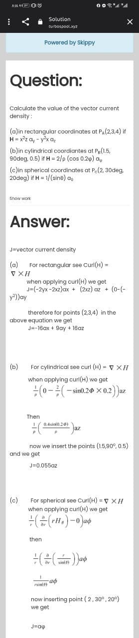 A:+W
Solution
turbospool.xyz
Powered by Skippy
%
:
Question:
Calculate the value of the vector current
density:
(a)in rectangular coordinates at PA(2,3,4) if
H = x²z ay-y²x a₂
(b)in cylindrical coordiantes at Pg(1.5,
90deg, 0.5) if H = 2/p (cos 0.24) ap
(c)in spherical coordinates at P.(2, 30deg,
20deg) if H= 1/(sine) a
Show work
Answer:
J-vector current density
(a) For rectangular see Curl(H) =
V XH
y²)) ay
above equation we get
J=-16ax + 9ay + 16az
(b)
X
and we get
J=0.055az
(c)
when applying curl(H) we get
J=(-2yx-2xz)ax + (2xz) az + (0-(-
therefore for points (2,3,4) in the
For cylindrical see curl (H) = V XH
when applying curl(H) we get
(0-² (-sin0.20 × 0.2))az
x
Then
0.4sin(0.20)
jaz
P
now we insert the points (1.5,90°, 0.5)
For spherical see Curl(H) = V XH
when applying curl(H) we get
((r.)-0) ap
then
= (())a
sin(0)
аф
rsin(0)
now inserting point (2, 30°, 20°)
we get
J=ckp