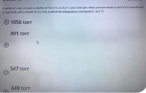 A sample of a gas occupies a volutne of 185.5 ml at 20.2" C and 0.945 atm. What pressure would it exert if it is transferred
to a gis hulb with a volume of 255.5mL in which the termperature is increased to 345
@ 1056 torr
891 torr
547 torr
649 torr
