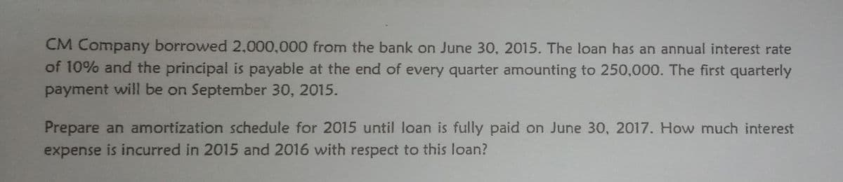 CM Company borrowed 2,000,000 from the bank on June 30, 2015. The loan has an annual interest rate
of 10% and the principal is payable at the end of every quarter amounting to 250,000. The first quarterly
payment will be on September 30, 2015.
Prepare an amortization schedule for 2015 until loan is fully paid on June 30, 2017. How much interest
expense is incurred in 2015 and 2016 with respect to this loan?
