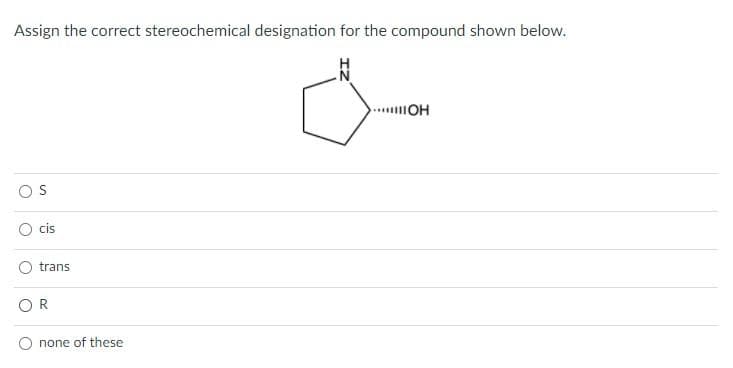 Assign the correct stereochemical designation for the compound shown below.
.OH
S
cis
trans
OR
none of these

