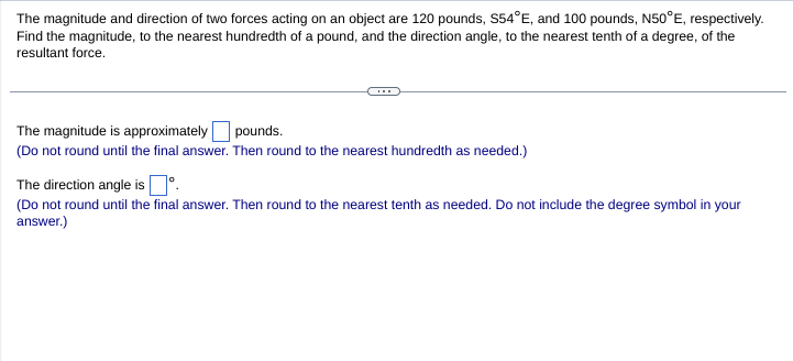 The magnitude and direction of two forces acting on an object are 120 pounds, S54°E, and 100 pounds, N50°E, respectively.
Find the magnitude, to the nearest hundredth of a pound, and the direction angle, to the nearest tenth of a degree, of the
resultant force.
The magnitude is approximately pounds.
(Do not round until the final answer. Then round to the nearest hundredth as needed.)
The direction angle is D°.
(Do not round until the final answer. Then round to the nearest tenth as needed. Do not include the degree symbol in your
answer.)
