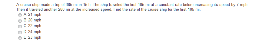 A cruise ship made a trip of 385 mi in 15 h. The ship traveled the first 105 mi at a constant rate before increasing its speed by 7 mph.
Then it traveled another 280 mi at the increased speed. Find the rate of the cruise ship for the first 105 mi.
A. 21 mph
B. 20 mph
C. 22 mph
D. 24 mph
E. 23 mph
