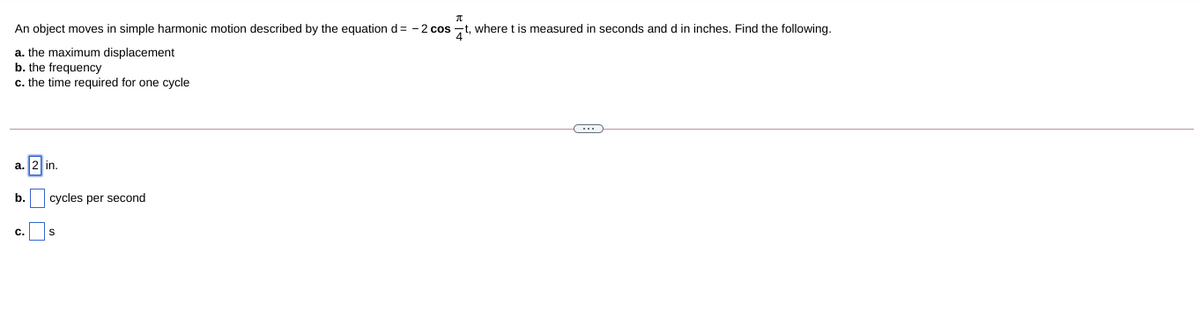 An object moves in simple harmonic motion described by the equation d= - 2 cos -t, where t is measured in seconds and d in inches. Find the following.
a. the maximum displacement
b. the frequency
c. the time required for one cycle
a.
in.
b.
cycles per second
