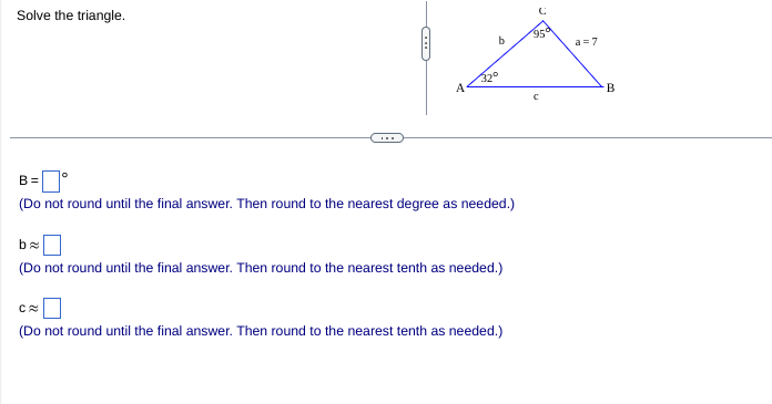 Solve the triangle.
95
a =7
320
A
B
B =
(Do not round until the final answer. Then round to the nearest degree as needed.)
(Do not round until the final answer. Then round to the nearest tenth as needed.)
(Do not round until the final answer. Then round to the nearest tenth as needed.)
