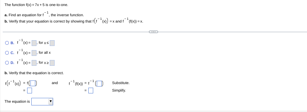 The function f(x) = 7x +5 is one-to-one.
a. Find an equation for f *, the inverse function.
b. Verify that your equation is correct by showing that f(f (x)) = x andf "((x)) = x.
O B. f(x) =, for xs
Oc. f *(x) =
for all x
O D. f (x) =
for x2
b. Verify that the equation is correct.
f(1 ) = f(O
fx)) =
Substitute.
and
Simplify.
The equation is
