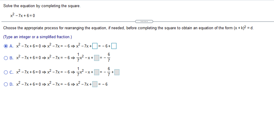 Solve the equation by completing the square.
x? - 7x +6=0
.....
Choose the appropriate process for rearranging the equation, if needed, before completing the square to obtain an equation of the form (x + k)2 = d.
(Type an integer or a simplified fraction.)
O A. x? - 7x + 6= 0 → x? - 7x = - 6 =x? - 7x += - 6+
6
O B. x? - 7x + 6= 0 = x2 - 7x = - 6=x2 -x+
%3D
6.
OC. x2 - 7x+ 6= 0 = x? - 7x= - 6 =x² -x+
O D. x? -7x + 6= 0 =x? - 7x = - 6 →x-7x+
= - 6
