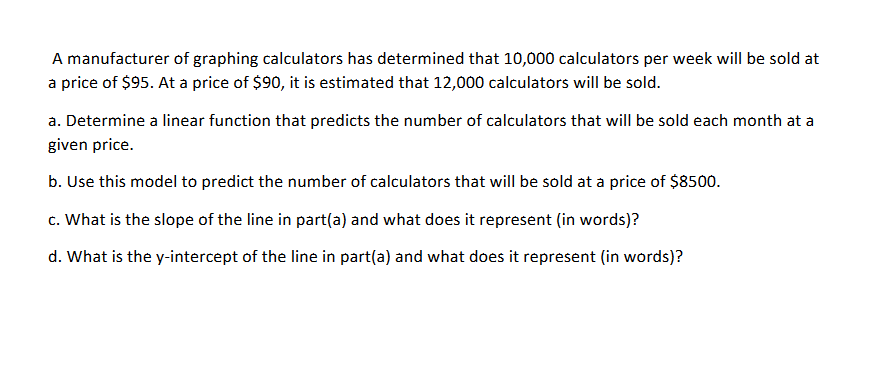 A manufacturer of graphing calculators has determined that 10,000 calculators per week will be sold at
a price of $95. At a price of $90, it is estimated that 12,000 calculators will be sold.
a. Determine a linear function that predicts the number of calculators that will be sold each month at a
given price.
b. Use this model to predict the number of calculators that will be sold at a price of $8500.
c. What is the slope of the line in part(a) and what does it represent (in words)?
d. What is the y-intercept of the line in part(a) and what does it represent (in words)?
