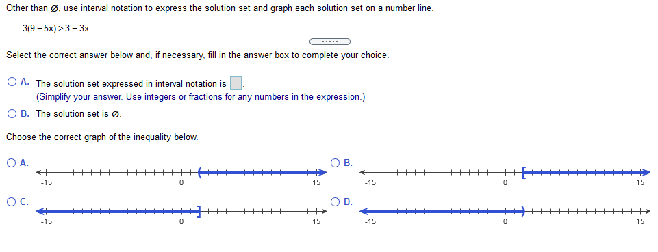 Other than ø, use interval notation to express the solution set and graph each solution set on a number line.
3(9 – 5x) >3 - 3x
Select the correct answer below and, if necessary, fill in the answer box to complete your choice.
O A. The solution set expressed in interval notation is
(Simplify your answer. Use integers or fractions for any numbers in the expression.)
O B. The solution set is ø.
Choose the correct graph of the inequality below.
O A.
OB.
+++
++++++
-15
-15
15
OC.
OD.
+++++++>
++++++>
-15
15
-15
15
