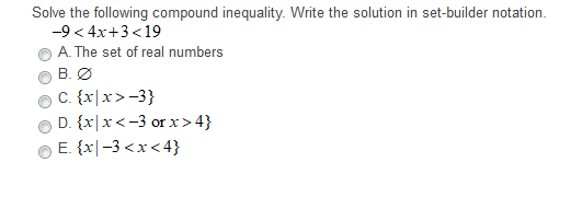 Solve the following compound inequality. Write the solution in set-builder notation.
-9 < 4x+3 <19
A. The set of real numbers
B. Ø
C. {x|x>-3}
D. {x|x<-3 or x > 4}
E. {x|-3 <x < 4}
