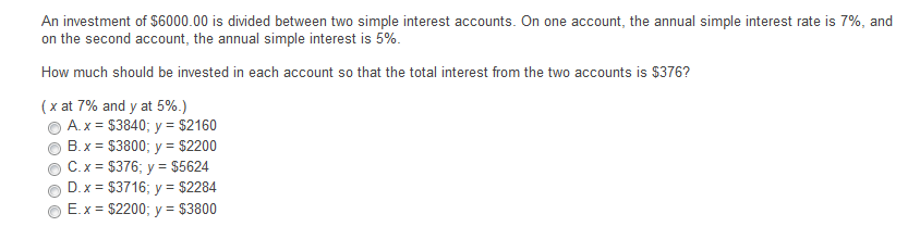 An investment of $6000.00 is divided between two simple interest accounts. On one account, the annual simple interest rate is 7%, and
on the second account, the annual simple interest is 5%.
How much should be invested in each account so that the total interest from the two accounts is $376?
(x at 7% and y at 5%.)
A. x = $3840; y = $2160
B. x = $3800; y = $2200
C.x = $376; y = $5624
D. x = $3716; y = $2284
E.x = $2200; y = $3800
%3D
