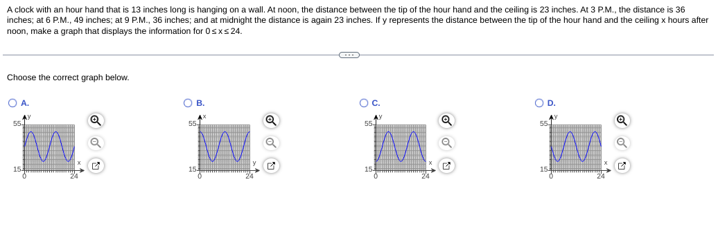 A clock with an hour hand that is 13 inches long is hanging on a wall. At noon, the distance between the tip of the hour hand and the ceiling is 23 inches. At 3 P.M., the distance is 36
inches; at 6 P.M., 49 inches; at 9 P.M., 36 inches; and at midnight the distance is again 23 inches. If y represents the distance between the tip of the hour hand and the ceiling x hours after
noon, make a graph that displays the information for 0sxs 24.
Choose the correct graph below.
OA.
OB.
Oc.
OD.
AY
554
AY
55-
55
55
15.
15
