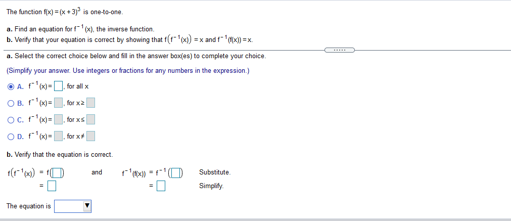 The function f(x) = (x +3) is one-to-one.
a. Find an equation for f1 (x), the inverse function.
b. Verify that your equation is correct by showing that f(f(x)) = x and f-1 (f(x)) =x.
a. Select the correct choice below and fill in the answer box(es) to complete your choice.
(Simplify your answer. Use integers or fractions for any numbers in the expression.)
O A. f (x) =D, for all x
O B. f1(x)= |
for x2
OC. f'(x)=, for xs
O D. f'(x)=, for x#
b. Verify that the equation is correct.
and
ffx) = f-1 (D
Substitute.
Simplify.
The equation is
