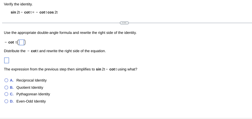 Verify the identity.
sin 2t - cott= - cott cos 2t
Use the appropriate double-angle formula and rewrite the right side of the identity.
- cot t
Distribute the - cott and rewrite the right side of the equation.
The expression from the previous step then simplifies to sin 2t - cott using what?
O A. Reciprocal Identity
O B. Quotient Identity
OC. Pythagorean Identity
O D. Even-Odd Identity
