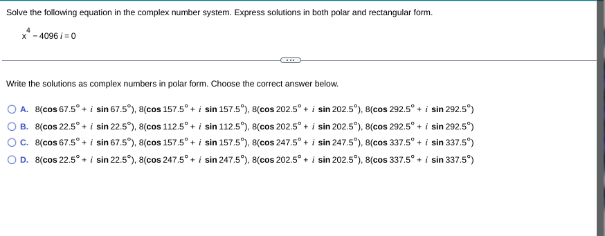 Solve the following equation in the complex number system. Express solutions in both polar and rectangular form.
4
x* - 4096 i =0
Write the solutions as complex numbers in polar form. Choose the correct answer below.
O A. 8(cos 67.5° + i sin 67.5°), 8(cos 157.5° + i sin 157.5°), 8(cos 202.5° + i sin 202.5°), 8(cos 292.5° + i sin 292.5°)
O B. 8(cos 22.5° + i sin 22.5°), 8(cos 112.5° + i sin 112.5°), 8(cos 202.5° + i sin 202.5°), 8(cos 292.5° + i sin 292.5°)
Oc. 8(cos 67.5° + i sin 67.5°), 8(cos 157.5° + i sin 157.5°), 8(cos 247.5° + i sin 247.5°), 8(cos 337.5° + i sin 337.5°)
O D. 8(cos 22.5° + i sin 22.5°), 8(cos 247.5° + i sin 247.5°), 8(cos 202.5° + i sin 202.5°), 8(cos 337.5° + i sin 337.5°)
