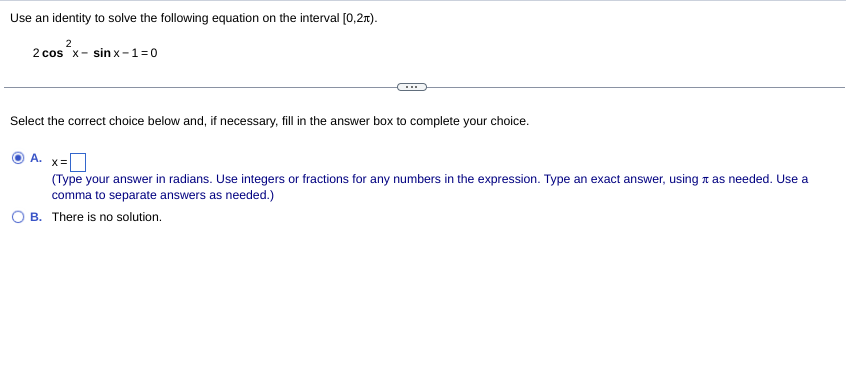 Use an identity to solve the following equation on the interval [0,2r).
2
2 cos x- sin x-1=0
Select the correct choice below and, if necessary, fill in the answer box to complete your choice.
A. x=
(Type your answer in radians. Use integers or fractions for any numbers in the expression. Type an exact answer, using x as needed. Use a
comma to separate answers as needed.)
O B. There is no solution.
