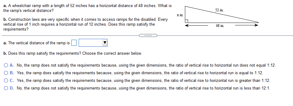 a. A wheelchair ramp with a length of 52 inches has a horizontal distance of 48 inches. What is
the ramp's vertical distance?
52 in.
x in.
b. Construction laws are very specific when it comes to access ramps for the disabled. Every
vertical rise of 1 inch requires a horizontal run of 12 inches. Does this ramp satisfy the
requirements?
48 in.
a. The vertical distance of the ramp is
b. Does this ramp satisfy the requirements? Choose the correct answer below.
O A. No, the ramp does not satisfy the requirements because, using the given dimensions, the ratio of vertical rise to horizontal run does not equal 1:12.
O B. Yes, the ramp does satisfy the requirements because, using the given dimensions, the ratio of vertical rise to horizontal run is equal to 1:12.
Oc. Yes, the ramp does satisfy the requirements because, using the given dimensions, the ratio of vertical rise to horizontal run is greater than 1:12.
O D. No, the ramp does not satisfy the requirements because, using the given dimensions, the ratio of vertical rise to horizontal run is less than 12:1.
