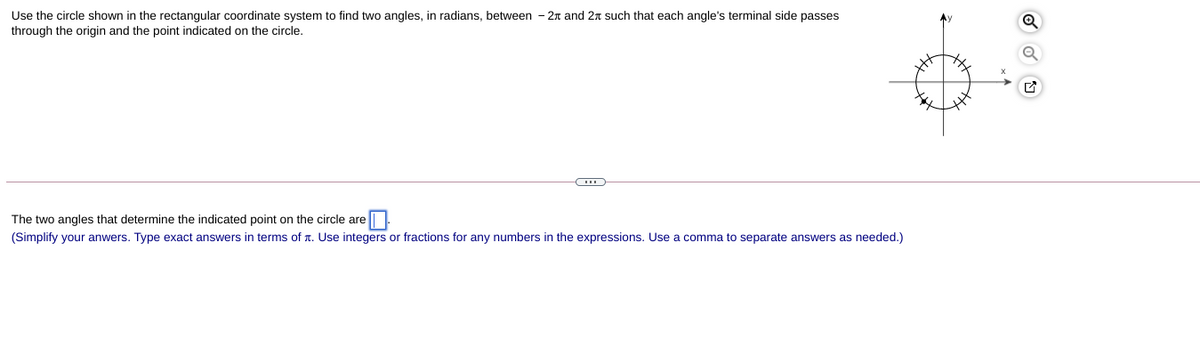 Use the circle shown in the rectangular coordinate system to find two angles, in radians, between - 2n and 2n such that each angle's terminal side passes
through the origin and the point indicated on the circle.
The two angles that determine the indicated point on the circle are|
(Simplify your anwers. Type exact answers in terms of r. Use integers or fractions for any numbers in the expressions. Use a comma to separate answers as needed.)
