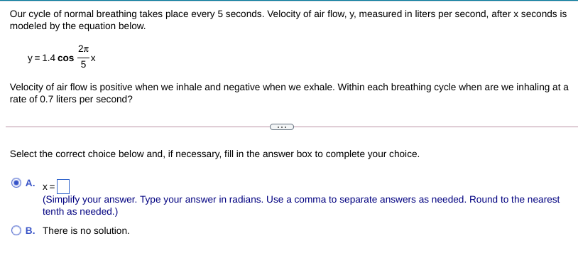 Our cycle of normal breathing takes place every 5 seconds. Velocity of air flow, y, measured in liters per second, after x seconds is
modeled by the equation below.
2n
y= 1.4 cos X
Velocity of air flow is positive when we inhale and negative when we exhale. Within each breathing cycle when are we inhaling at a
rate of 0.7 liters per second?
Select the correct choice below and, if necessary, fill in the answer box to complete your choice.
A. x=
(Simplify your answer. Type your answer in radians. Use a comma to separate answers as needed. Round to the nearest
tenth as needed.)
O B. There is no solution.
