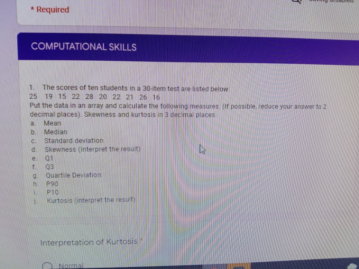 * Required
COMPUTATICONAL SKILLS
1.
The scores of ten students in a 30-item test are listed beloW
25
19 15 22 28 20 22 21 26 16
Put the data in an array and calculate the following measures: (If possible reduce your answer to 2
decimal places). Skewness and kurtosis in 3 decimal places.
Mean
a.
Median
b.
Standard deviation
Skewness (Interpret the result)
Q1
f.
C.
e.
03
Quartile Deviation
g.
P90
h.
P10
Kurtosis (interpret the result)
Interpretation of Kurtosis
Normal
