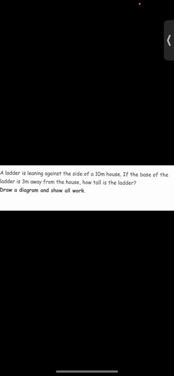 A ladder is leaning against the side of a 10m house. If the base of the
ladder is 3m away from the house, how tall is the ladder?
Draw a diagram and show all work.
