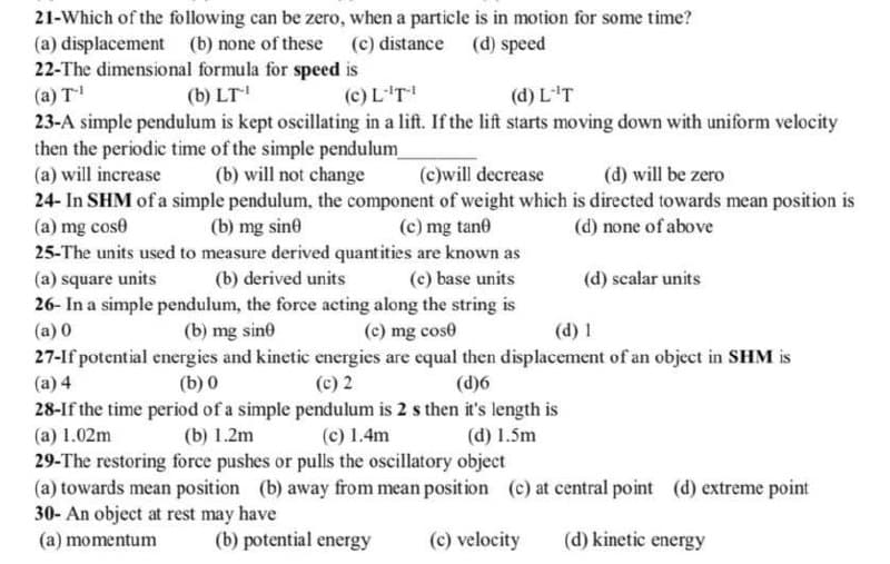 21-Which of the following can be zero, when a particle is in motion for some time?
(a) displacement (b) none of these (c) distance
(d) speed
22-The dimensional formula for speed is
(a) T-¹
(b) LT-¹
(c) L-'T-¹
(d) L''T
23-A simple pendulum is kept oscillating in a lift. If the lift starts moving down with uniform velocity
then the periodic time of the simple pendulum_
(a) will increase
(b) will not change
(c)will decrease
(d) will be zero
24- In SHM of a simple pendulum, the component of weight which is directed towards mean position is
(a) mg cose
(c) mg tane
(b) mg sine
(d) none of above
25-The units used to measure derived quantities are known as
(a) square units.
(b) derived units
(c) base units
(d) scalar units
26- In a simple pendulum, the force acting along the string is
(a) 0
(b) mg sine
(c) mg cost
(d) 1
27-If potential energies and kinetic energies are equal then displacement of an object in SHM is
(a) 4
(b) 0
(c) 2
(d)6
28-If the time period of a simple pendulum is 2 s then it's length is
(a) 1.02m
(b) 1.2m
(c) 1.4m
(d) 1.5m
29-The restoring force pushes or pulls the oscillatory object
(a) towards mean position (b) away from mean position (c) at central point (d) extreme point
30- An object at rest may have
(a) momentum
(b) potential energy
(c) velocity
(d) kinetic energy