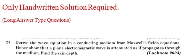 Only Handwritten Solution Required.
(Long Answer Type Questions)
24. Derive the wave equation in a conducting medium from Maxwell's fields equations.
Hence show that a plane electromagnetic wave is attenuated as if propagates through
the medium. Find the skin depth.
(Lucknow 2003)
