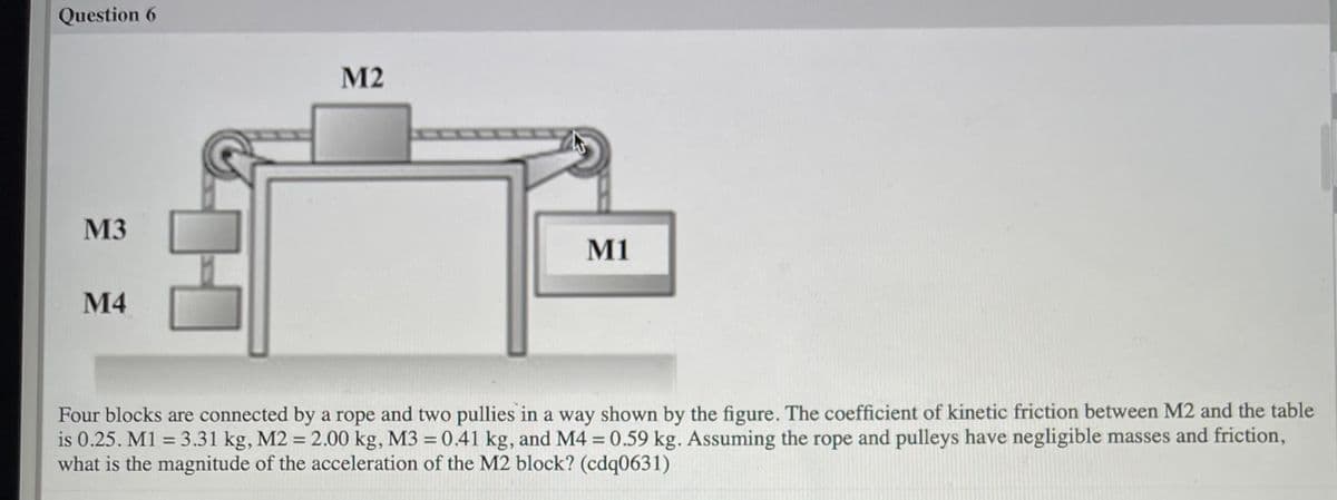 Question 6
M2
SUSS
M3
M1
М4
Four blocks are connected by a rope and two pullies in a way shown by the figure. The coefficient of kinetic friction between M2 and the table
is 0.25. M1 = 3.31 kg, M2 = 2.00 kg, M3 = 0.41 kg, and M4 = 0.59 kg. Assuming the rope and pulleys have negligible masses and friction,
what is the magnitude of the acceleration of the M2 block? (cdq0631)
