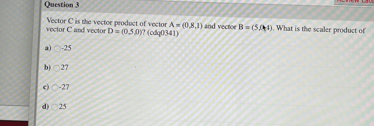 Question 3
Vector C is the vector product of vector A= (0,8,1) and vector B = (5,04). What is the scaler product of
vector C and vector D = (0,5,0)? (cdq0341)
a) O-25
b) O27
c) O-27
d) O25

