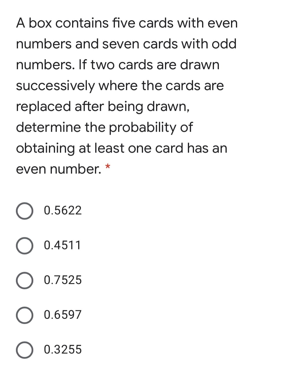 A box contains five cards with even
numbers and seven cards with odd
numbers. If two cards are drawn
successively where the cards are
replaced after being drawn,
determine the probability of
obtaining at least one card has an
even number. *
0.5622
0.4511
0.7525
0.6597
0.3255
