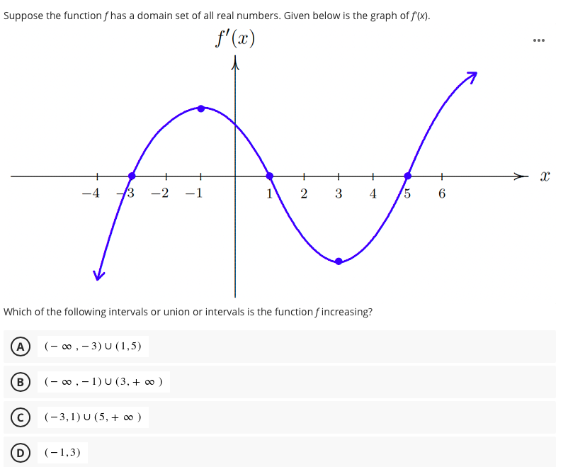 Suppose the function f has a domain set of all real numbers. Given below is the graph of f(X).
f' (x)
...
> x
-4
3 -2
-1
1
3
4
5 6
Which of the following intervals or union or intervals is the function f increasing?
A)
(- 0 , - 3) U (1,5)
(- 00 , - 1) U (3, + ∞ )
(-3,1) U (5, + ∞ )
D
(-1,3)
