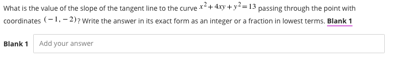 What is the value of the slope of the tangent line to the curve x²+ 4xy+y²= 13 passing through the point with
coordinates (-1, – 2)? Write the answer in its exact form as an integer or a fraction in lowest terms. Blank 1
Blank 1
Add your answer
