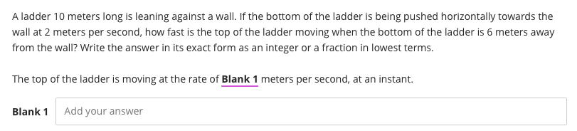A ladder 10 meters long is leaning against a wall. If the bottom of the ladder is being pushed horizontally towards the
wall at 2 meters per second, how fast is the top of the ladder moving when the bottom of the ladder is 6 meters away
from the wall? Write the answer in its exact form as an integer or a fraction in lowest terms.
The top of the ladder is moving at the rate of Blank 1 meters per second, at an instant.
Blank 1
Add your answer
