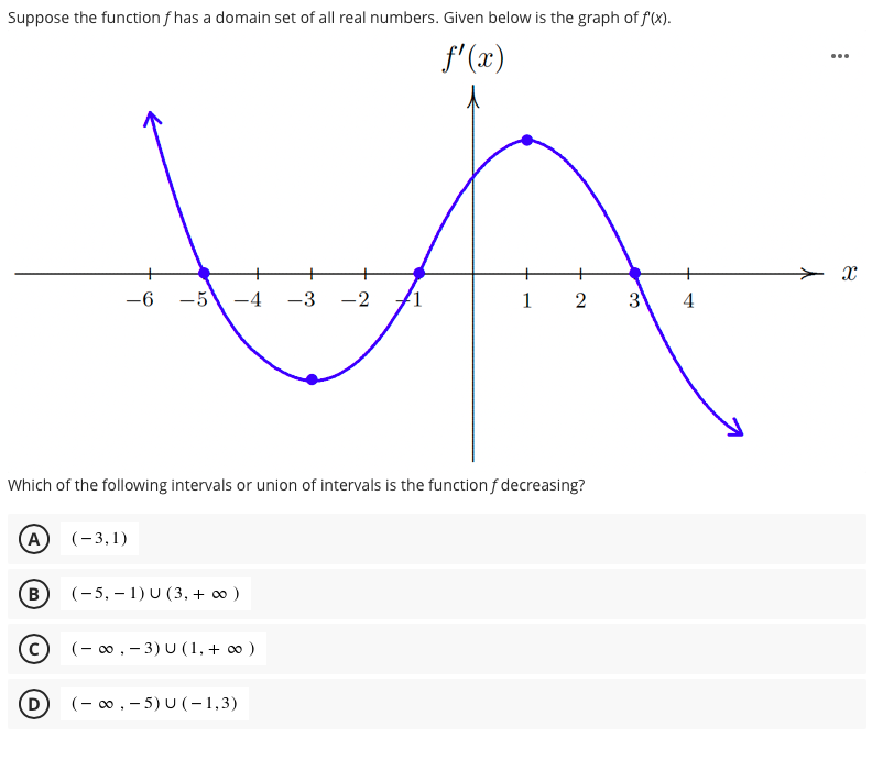 Suppose the function f has a domain set of all real numbers. Given below is the graph of f(x).
f'(x)
...
-6
-5
-4
-3
-2
1
2
3
Which of the following intervals or union of intervals is the function f decreasing?
(A)
(-3,1)
B
(-5, – 1) U (3, + o )
(- 0, - 3) U (1, + 0 )
D)
(- 0, - 5) U (-1,3)
4.

