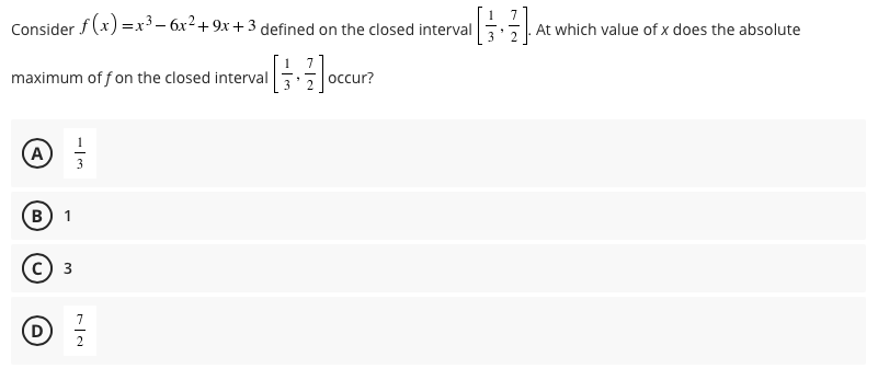 Consider f (x) =x³ - 6x2+9x + 3 defined on the closed interval
At which value of x does the absolute
maximum of f on the closed interval
occur?
(A
B
1
3
7
