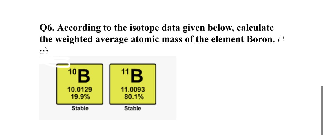 Q6. According to the isotope data given below, calculate
the weighted average atomic mass of the element Boron. !
:::
1°B
"B
10.0129
19.9%
11.0093
80.1%
Stable
Stable
