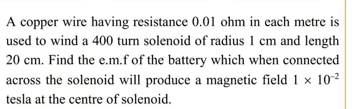 A copper wire having resistance 0.01 ohm in each metre is
used to wind a 400 turn solenoid of radius 1 cm and length
20 cm. Find the e.m.f of the battery which when connected
across the solenoid will produce a magnetic field 1 × 10-²
tesla at the centre of solenoid.