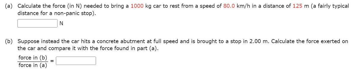 (a) Calculate the force (in N) needed to bring a 1000 kg car to rest from a speed of 80.0 km/h in a distance of 125 m (a fairly typical
distance for a non-panic stop).
N
(b) Suppose instead the car hits a concrete abutment at full speed and is brought to a stop in 2.00 m. Calculate the force exerted on
the car and compare it with the force found in part (a).
force in (b) =
force in (a)